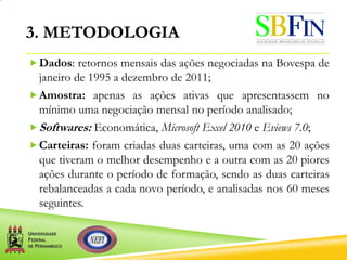 3. METODOLOGIA
Dados: retornos mensais das ações negociadas na Bovespa de
janeiro de 1995 a dezembro de 2011;
Amostra: apenas as ações ativas que apresentassem no
mínimo uma negociação mensal no período analisado;
Softwares: Economática, Microsoft Excel 2010 e Eviews 7.0;
Carteiras: foram criadas duas carteiras, uma com as 20 ações
que tiveram o melhor desempenho e a outra com as 20 piores
ações durante o período de formação, sendo as duas carteiras
rebalanceadas a cada novo período, e analisadas nos 60 meses
seguintes.
 
