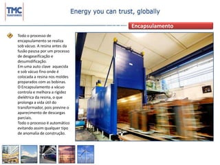 EncapsulamentoTodo o processo de encapsulamento se realiza sob vácuo. A resina antes da fusão paszsa por um processo de desgaseificação e desumidificação.Em uma auto clave  aquecida e sob vácuo fino onde é colocada a resina nos moldes preparados com as bobinas.O Encapsulamento a vácuo controla e melhora a rigidez dielétrica da resina, o que prolonga a vida útil do transformador, pois previne o aparecimento de descargas parciais.Todo o processo é automático evitando assim qualquer tipo de anomalia de construção.