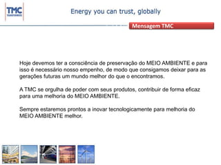 Mensagem TMCHoje devemos ter a consciência de preservação do MEIO AMBIENTE e para isso é necessário nosso empenho, de modo que consigamos deixar para as gerações futuras um mundo melhor do que o encontramos.A TMC se orgulha de poder com seus produtos, contribuir de forma eficaz para uma melhoria do MEIO AMBIENTE.Sempre estaremos prontos a inovar tecnologicamente para melhoria do  MEIO AMBIENTE melhor.