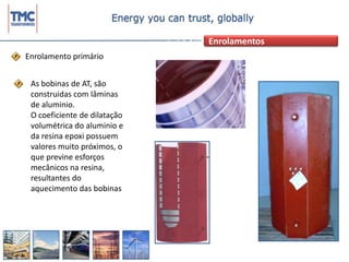 EnrolamentosEnrolamento primário As bobinas de AT, são construidas com lâminas de aluminio.O coeficiente de dilatação volumétrica do aluminio e da resina epoxi possuem valores muito próximos, o que previne esforços mecânicos na resina, resultantes do aquecimento das bobinas