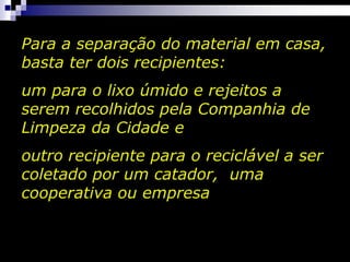 Para a separação do material em casa,
basta ter dois recipientes:
um para o lixo úmido e rejeitos a
serem recolhidos pela Companhia de
Limpeza da Cidade e
outro recipiente para o reciclável a ser
coletado por um catador, uma
cooperativa ou empresa
 