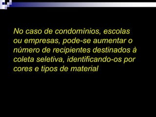 No caso de condomínios, escolas
ou empresas, pode-se aumentar o
número de recipientes destinados à
coleta seletiva, identificando-os por
cores e tipos de material
 