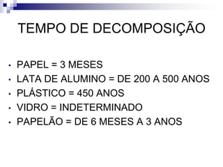 TEMPO DE DECOMPOSIÇÃO
• PAPEL = 3 MESES
• LATA DE ALUMINO = DE 200 A 500 ANOS
• PLÁSTICO = 450 ANOS
• VIDRO = INDETERMINADO
• PAPELÃO = DE 6 MESES A 3 ANOS
 