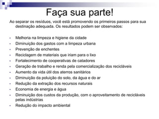 Faça sua parte!
Ao separar os resíduos, você está promovendo os primeiros passos para sua
destinação adequada. Os resultados podem ser observados:
• Melhoria na limpeza e higiene da cidade
• Diminuição dos gastos com a limpeza urbana
• Prevenção de enchentes
• Reciclagem de materiais que iriam para o lixo
• Fortalecimento de cooperativas de catadores
• Geração de trabalho e renda pela comercialização dos recicláveis
• Aumento da vida útil dos aterros sanitários
• Diminuição da poluição do solo, da água e do ar
• Redução da extração dos recursos naturais
• Economia de energia e água
• Diminuição dos custos da produção, com o aproveitamento de recicláveis
pelas indústrias
• Redução do impacto ambiental
 