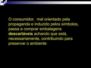 O consumidor, mal orientado pela
propaganda e induzido pelos símbolos,
passa a comprar embalagens
descartáveis achando que está,
necessariamente, contribuindo para
preservar o ambiente
 