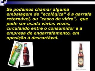 Se podemos chamar alguma
embalagem de "ecológica" é a garrafa
retornável, ou "casco de vidro“, que
pode ser usada várias vezes,
circulando entre o consumidor e a
empresa de engarrafamento, em
oposição à descartável.
 