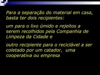 Para a separação do material em casa,
basta ter dois recipientes:
um para o lixo úmido e rejeitos a
serem recolhidos pela Companhia de
Limpeza da Cidade e
outro recipiente para o reciclável a ser
coletado por um catador, uma
cooperativa ou empresa
 