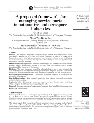 The current issue and full text archive of this journal is available at
                                        www.emeraldinsight.com/1463-5771.htm




                                                                                                                         A framework
        A proposed framework for                                                                                         for managing
          managing service parts                                                                                          service parts
       in automotive and aerospace
                                                                                                                                           769
               industries
                                      Robert de Souza
The Logistics Institute Asia Paciﬁc, National University of Singapore, Singapore
                                 Albert Wee Kwan Tan
     Center for Corporate Learning, Singapore Manufacturers’ Federation,
                               Singapore, and
                   Haﬁdzaturrafeah Othman and Miti Garg
The Logistics Institute Asia Paciﬁc, National University of Singapore, Singapore

Abstract
Purpose – The purpose of this paper is to study the process, network, skills and practices of service
parts logistics organizations in the Asia Paciﬁc region. Speciﬁcally, it attempts to propose a new
framework for service parts logistics management based on interview inputs from several leading
automotive and aerospace companies. This paper also seeks to identify the trends and opportunities for
service parts logistics in Singapore.
Design/methodology/approach – Companies from aerospace and automotive industries involved
in service logistics activities were involved in the study. Data were obtained primarily through
interviews with key executives of the company.
Findings – This paper summarizes some of the industry ﬁndings on service parts logistics in the
Asia Paciﬁc region. To succeed in the service logistics business, companies should not focus on cost
factors alone. Instead, companies should adopt the proposed framework and look into other factors.
Research limitations/implications – The research is limited to companies in the aerospace and
automotive industries only.
Practical implications – This framework was drawn from industry inputs and can be easily
applied in decision making.
Originality/value – The paper provides a new framework to assist decision makers in deciding
where a company should locate its service part logistics hub.
Keywords Aerospace, Automotive, Service logistics, Spare parts, Asia Paciﬁc, Distribution management
Paper type Research paper

1. Introduction
Service parts logistics is becoming an important aspect of supply chain management
(SCM). The size of service parts market has grown signiﬁcantly in the last decade
estimated to reach $150 billion worldwide and is increasing at 5-9 percent annual growth
                                                                                                                     Benchmarking: An International
                                                                                                                                              Journal
This article is part of the special issue: “Supply chain networks in emerging markets” guest                                      Vol. 18 No. 6, 2011
edited by Harri Lorentz, Yongjiang Shi, Olli-Pekka Hilmola and Jagjit Singh Srai. Due to an                                               pp. 769-782
                                                                                                                  q Emerald Group Publishing Limited
administrative error at Emerald, the Editorial to accompany this special issue is published                                                1463-5771
separately in BIJ Volume 19, Issue 1, 2012.                                                                          DOI 10.1108/14635771111180699
 