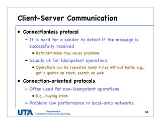 Client-Server Communication
• Connectionless protocol
– It is hard for a sender to detect if the message is
successfully received
• Retransmission may cause problems
– Usually ok for idempotent operations
• Operations can be repeated many times without harm, e.g.,
get a quotes on stock, search on web
• Connection-oriented protocols
– Often used for non-idempotent operations
• E.g., buying stock
– Problem: low performance in local-area networks
10
 