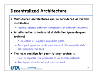 Decentralized Architecture
• Multi-tiered architectures can be considered as vertical
distribution
– Placing logically different components on different machines
• An alternative is horizontal distribution (peer-to-peer
systems)
– A collection of logically equivalent parts
– Each part operates on its own share of the complete data
set, balancing the load
• The main question for peer-to-peer system is
– How to organize the processes in an overlay network
– Two types: structured and unstructured
14
 