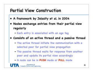 Partial View Construction
• A framework by Jelasity et al. in 2004
• Nodes exchange entries from their partial view
regularly
– Each entry is associated with an age tag
• Consists of an active thread and a passive thread
– The active thread initiate the communication with a
selected peer for partial view propagation
– The passive thread waits for response from another
peer and update its partial view accordingly
– A node can be in PUSH mode or PULL mode
21
 