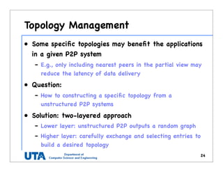 Topology Management
• Some speciﬁc topologies may beneﬁt the applications
in a given P2P system
– E.g., only including nearest peers in the partial view may
reduce the latency of data delivery
• Question:
– How to constructing a speciﬁc topology from a
unstructured P2P systems
• Solution: two-layered approach
– Lower layer: unstructured P2P outputs a random graph
– Higher layer: carefully exchange and selecting entries to
build a desired topology
24
 