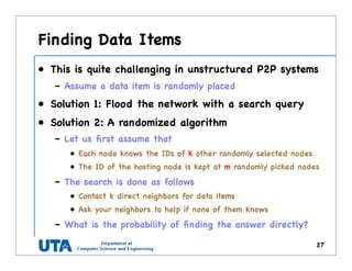 Finding Data Items
• This is quite challenging in unstructured P2P systems
– Assume a data item is randomly placed
• Solution 1: Flood the network with a search query
• Solution 2: A randomized algorithm
– Let us ﬁrst assume that
• Each node knows the IDs of k other randomly selected nodes
• The ID of the hosting node is kept at m randomly picked nodes
– The search is done as follows
• Contact k direct neighbors for data items
• Ask your neighbors to help if none of them knows
– What is the probability of ﬁnding the answer directly?
27
 