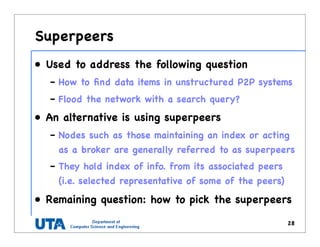 Superpeers
• Used to address the following question
– How to ﬁnd data items in unstructured P2P systems
– Flood the network with a search query?
• An alternative is using superpeers
– Nodes such as those maintaining an index or acting
as a broker are generally referred to as superpeers
– They hold index of info. from its associated peers
(i.e. selected representative of some of the peers)
• Remaining question: how to pick the superpeers
28
 