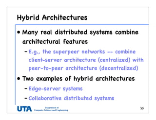Hybrid Architectures
• Many real distributed systems combine
architectural features
– E.g., the superpeer networks -- combine
client-server architecture (centralized) with
peer-to-peer architecture (decentralized)
• Two examples of hybrid architectures
– Edge-server systems
– Collaborative distributed systems
30
 