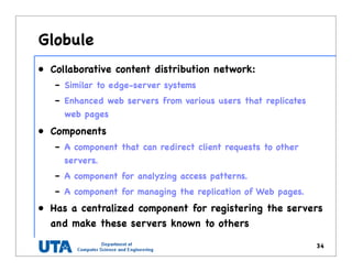 Globule
• Collaborative content distribution network:
– Similar to edge-server systems
– Enhanced web servers from various users that replicates
web pages
• Components
– A component that can redirect client requests to other
servers.
– A component for analyzing access patterns.
– A component for managing the replication of Web pages.
• Has a centralized component for registering the servers
and make these servers known to others
34
 