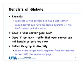 Beneﬁts of Globule
• Example:
– Alice has a web server; Bob has a web server
– Alice’s server can have replicated contents of the
Bob’s server and vice versa
• Good if your server goes down
• Good if too much trafﬁc that your server can
not handle or gets too slow
• Better Geographic diversity
– Allow users to get quick response from the nearest
server with the replicated page
35
 