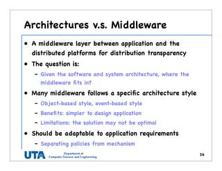 Architectures v.s. Middleware
• A middleware layer between application and the
distributed platforms for distribution transparency
• The question is:
– Given the software and system architecture, where the
middleware ﬁts in?
• Many middleware follows a speciﬁc architecture style
– Object-based style, event-based style
– Beneﬁts: simpler to design application
– Limitations: the solution may not be optimal
• Should be adaptable to application requirements
– Separating policies from mechanism
36
 