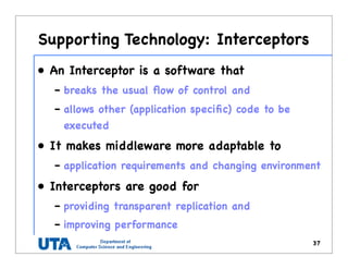 Supporting Technology: Interceptors
• An Interceptor is a software that
– breaks the usual ﬂow of control and
– allows other (application speciﬁc) code to be
executed
• It makes middleware more adaptable to
– application requirements and changing environment
• Interceptors are good for
– providing transparent replication and
– improving performance
37
 