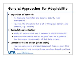 General Approaches for Adaptability
• Separation of concerns:
– Modularizing the system and separate security from
functionality
– However, the problem is that a lot of things you cannot easily
separate, e.g., security
• Computational reﬂection
– Ability to inspect itself, and if necessary, adapt its behavior
– Reﬂective middleware has yet to proof itself as a powerful
tool to manage the complexity of distribute systems
• Component-based design (stand-alone)
– However, components are less independent than one may think
– Replacement of one component may have huge impact on others
39
 