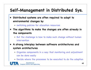 Self-Management in Distributed Sys.
• Distributed systems are often required to adapt to
environmental changes by
– switching policies for allocation resources
• The algorithms to make the changes are often already in
the components
– But the challenge is how to make such change without human
intervention
• A strong interplay between software architectures and
system architectures
– Organize components in a way that monitoring and adjustment
can be done easily
– Decide where the processes to be executed to do the adaption
40
 