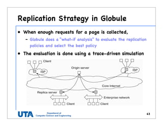 Replication Strategy in Globule
43
• When enough requests for a page is collected,
– Globule does a “what-if analysis” to evaluate the replication
policies and select the best policy
• The evaluation is done using a trace-driven simulation
 