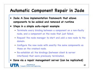 Automatic Component Repair in Jade
• Jade: A Java implementation framework that allows
components to be added and removed at runtime
• Steps in a simple auto-repair example
– Terminate every binding between a component on a non-faulty
node, and a component on the node that just failed.
– Request the node manager to start and add a new node to the
domain.
– Conﬁgure the new node with exactly the same components as
those on the crashed node.
– Re-establish all the bindings (between client & server
interfaces) that were previously terminated.
• Done via a repair management server (can be replicated)
45
 