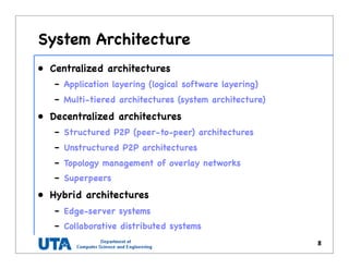 System Architecture
• Centralized architectures
– Application layering (logical software layering)
– Multi-tiered architectures (system architecture)
• Decentralized architectures
– Structured P2P (peer-to-peer) architectures
– Unstructured P2P architectures
– Topology management of overlay networks
– Superpeers
• Hybrid architectures
– Edge-server systems
– Collaborative distributed systems
8
 