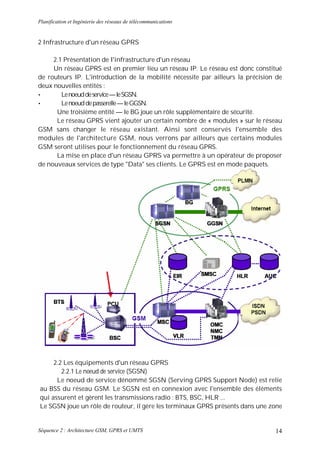 Planification et Ingénierie des réseaux de télécommunications


2 Infrastructure d'un réseau GPRS

     2.1 Présentation de l'infrastructure d'un réseau
     Un réseau GPRS est en premier lieu un réseau IP. Le réseau est donc constitué
de routeurs IP. L'introduction de la mobilité nécessite par ailleurs la précision de
deux nouvelles entités :
•       Le noeud de service — le SGSN.
•       Le noeud de passerelle — le GGSN.
      Une troisième entité — le BG joue un rôle supplémentaire de sécurité.
      Le réseau GPRS vient ajouter un certain nombre de « modules » sur le réseau
GSM sans changer le réseau existant. Ainsi sont conservés l'ensemble des
modules de l'architecture GSM, nous verrons par ailleurs que certains modules
GSM seront utilises pour le fonctionnement du réseau GPRS.
      La mise en place d'un réseau GPRS va permettre à un opérateur de proposer
de nouveaux services de type "Data" ses clients. Le GPRS est en mode paquets.




     2.2 Les équipements d'un réseau GPRS
        2.2.1 Le noeud de service (SGSN)
      Le noeud de service dénommé SGSN (Serving GPRS Support Node) est relie
au BSS du réseau GSM. Le SGSN est en connexion avec l'ensemble des éléments
qui assurent et gèrent les transmissions radio : BTS, BSC, HLR ...
Le SGSN joue un rôle de routeur, il gère les terminaux GPRS présents dans une zone


Séquence 2 : Architecture GSM, GPRS et UMTS                                      14
 