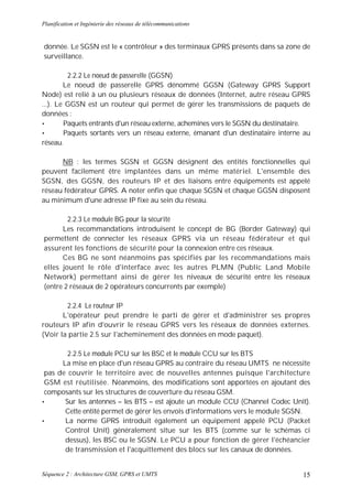 Planification et Ingénierie des réseaux de télécommunications


donnée. Le SGSN est le « contrôleur » des terminaux GPRS présents dans sa zone de
surveillance.

         2.2.2 Le noeud de passerelle (GGSN)
        Le noeud de passerelle GPRS dénommé GGSN (Gateway GPRS Support
Node) est relié à un ou plusieurs réseaux de données (Internet, autre réseau GPRS
...). Le GGSN est un routeur qui permet de gérer les transmissions de paquets de
données :
•       Paquets entrants d'un réseau externe, achemines vers le SGSN du destinataire.
•       Paquets sortants vers un réseau externe, émanant d'un destinataire interne au
réseau.

      NB : les termes SGSN et GGSN désignent des entités fonctionnelles qui
peuvent facilement être implantées dans un même matériel. L'ensemble des
SGSN, des GGSN, des routeurs IP et des liaisons entre équipements est appelé
réseau fédérateur GPRS. A noter enfin que chaque SGSN et chaque GGSN disposent
au minimum d'une adresse IP fixe au sein du réseau.

        2.2.3 Le module BG pour la sécurité
      Les recommandations introduisent le concept de BG (Border Gateway) qui
permettent de connecter les réseaux GPRS via un réseau fédérateur et qui
assurent les fonctions de sécurité pour la connexion entre ces réseaux.
      Ces BG ne sont néanmoins pas spécifiés par les recommandations mais
elles jouent le rôle d'interface avec les autres PLMN (Public Land Mobile
Network) permettant ainsi de gérer les niveaux de sécurité entre les réseaux
(entre 2 réseaux de 2 opérateurs concurrents par exemple)

        2.2.4 Le routeur IP
       L'opérateur peut prendre le parti de gérer et d'administrer ses propres
routeurs IP afin d'ouvrir le réseau GPRS vers les réseaux de données externes.
(Voir la partie 2.5 sur l'acheminement des données en mode paquet).

        2.2.5 Le module PCU sur les BSC et le module CCU sur les BTS
      La mise en place d'un réseau GPRS au contraire du réseau UMTS ne nécessite
 pas de couvrir le territoire avec de nouvelles antennes puisque l'architecture
 GSM est réutilisée. Néanmoins, des modifications sont apportées en ajoutant des
 composants sur les structures de couverture du réseau GSM.
•      Sur les antennes – les BTS – est ajoute un module CCU (Channel Codec Unit).
       Cette entité permet de gérer les envois d'informations vers le module SGSN.
•      La norme GPRS introduit également un équipement appelé PCU (Packet
       Control Unit) généralement situe sur les BTS (comme sur le schémas ci
       dessus), les BSC ou le SGSN. Le PCU a pour fonction de gérer l'échéancier
       de transmission et l'acquittement des blocs sur les canaux de données.


Séquence 2 : Architecture GSM, GPRS et UMTS                                       15
 