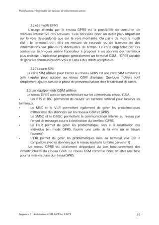 Planification et Ingénierie des réseaux de télécommunications




       2.2.6Le mobile GPRS
      L'usage attendu par le réseau GPRS est la possibilité de consulter de
manière interactive des serveurs. Cela nécessite donc un débit plus important
sur la voie descendante que sur la voie montante. On parle de mobile multi
slot : le terminal doit être en mesure de recevoir ou de transmettre des
informations sur plusieurs intervalles de temps. Le coût engendré par ces
contraintes techniques amène l'opérateur à proposer à ses abonnés des terminaux
plus onéreux. L'opérateur propose généralement un terminal GSM – GPRS capable
de gérer les communications Voix et Data à des débits acceptables.

       2.2.7 La carte SIM
     La carte SIM utilisée pour l'accès au réseau GPRS est une carte SIM similaire à
celle requise pour accéder au réseau GSM classique. Quelques fichiers sont
simplement ajoutes lors de la phase de personnalisation chez le fabricant de cartes.

      2.3 Les équipements GSM utilises
      Le réseau GPRS appuie son architecture sur les éléments du réseau GSM.
•        Les BTS et BSC permettent de couvrir un territoire national pour localiser les
terminaux.
•        Le MSC et le VLR permettent également de gérer les problématiques
         d'itinérance des abonnées sur les réseaux GSM et GPRS.
•        Le SMSC et le GMSC permettent la communication interne au réseau par
         l'envoi de messages courts à destination du terminal GPRS.
•        Le HLR permet de gérer les problématique liées à la localisation des
         individus (en mode GPRS, fournir une carte de la ville où se trouve
         l'abonné).
•        L'EIR permet de gérer les problématiques liées au terminal visé (est il
         compatible avec les données que le réseau souhaite lui faire parvenir ?)
       Le réseau GPRS est totalement dépendant du bon fonctionnement des
 infrastructures du réseau GSM. Le réseau GSM constitue donc en effet une base
 pour la mise en place du réseau GPRS.




Séquence 2 : Architecture GSM, GPRS et UMTS                                         16
 
