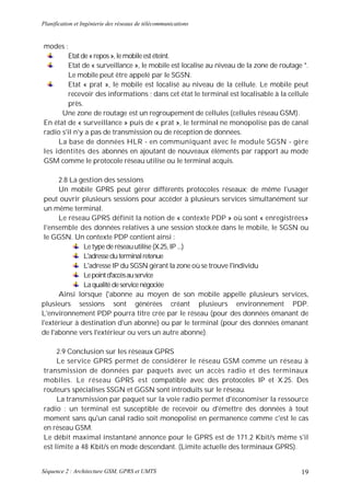 Planification et Ingénierie des réseaux de télécommunications


modes :
        Etat de « repos », le mobile est éteint.
        Etat de « surveillance », le mobile est localise au niveau de la zone de routage *.
        Le mobile peut être appelé par le SGSN.
        Etat « prat », le mobile est localisé au niveau de la cellule. Le mobile peut
        recevoir des informations ; dans cet état le terminal est localisable à la cellule
        près.
      Une zone de routage est un regroupement de cellules (cellules réseau GSM).
En état de « surveillance » puis de « prat », le terminal ne monopolise pas de canal
radio s'il n'y a pas de transmission ou de réception de données.
     La base de données HLR - en communiquant avec le module SGSN - gère
les identités des abonnés en ajoutant de nouveaux éléments par rapport au mode
GSM comme le protocole réseau utilise ou le terminal acquis.

      2.8 La gestion des sessions
      Un mobile GPRS peut gérer différents protocoles réseaux; de même l'usager
 peut ouvrir plusieurs sessions pour accéder à plusieurs services simultanément sur
 un même terminal.
      Le réseau GPRS définit la notion de « contexte PDP » où sont « enregistrées»
 l'ensemble des données relatives à une session stockée dans le mobile, le SGSN ou
 le GGSN. Un contexte PDP contient ainsi :
               Le type de réseau utilise (X.25, IP ...)
               L'adresse du terminal retenue
               L'adresse IP du SGSN gérant la zone où se trouve l'individu
               Le point d'accès au service
               La qualité de service négociée
      Ainsi lorsque ('abonne au moyen de son mobile appelle plusieurs services,
plusieurs sessions sont générées créant plusieurs environnement PDP.
L'environnement PDP pourra titre crée par le réseau (pour des données émanant de
l'extérieur à destination d'un abonne) ou par le terminal (pour des données émanant
de l'abonne vers l'extérieur ou vers un autre abonne).

     2.9 Conclusion sur les réseaux GPRS
     Le service GPRS permet de considérer le réseau GSM comme un réseau à
transmission de données par paquets avec un accès radio et des terminaux
mobiles. Le réseau GPRS est compatible avec des protocoles IP et X.25. Des
routeurs spécialises SSGN et GGSN sont introduits sur le réseau.
     La transmission par paquet sur la voie radio permet d'économiser la ressource
radio : un terminal est susceptible de recevoir ou d'émettre des données à tout
moment sans qu'un canal radio soit monopolisé en permanence comme c'est le cas
en réseau GSM.
Le débit maximal instantané annonce pour le GPRS est de 171.2 Kbit/s même s'il
est limite a 48 Kbit/s en mode descendant. (Limite actuelle des terminaux GPRS).


Séquence 2 : Architecture GSM, GPRS et UMTS                                             19
 