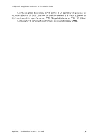 Planification et Ingénierie des réseaux de télécommunications


      Le mise en place d'un réseau GPRS permet à un opérateur de proposer de
nouveaux services de type Data avec un débit de données 5 à 10 fois supérieur au
débit maximum théorique d'un réseau GSM. (Rappel débit max. en GSM : 9.6 Kbit/s).
      Le réseau GPRS constitue finalement une étape vers le réseau UMTS.




Séquence 2 : Architecture GSM, GPRS et UMTS                                   20
 