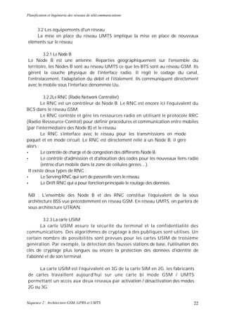 Planification et Ingénierie des réseaux de télécommunications


    3.2 Les équipements d'un réseau
    La mise en place du réseau UMTS implique la mise en place de nouveaux
éléments sur le réseau

         3.2.1 Le Node B
Le Node B est une antenne. Reparties géographiquement sur l'ensemble du
territoire, les Nodes B sont au réseau UMTS ce que les BTS sont au réseau GSM. Ils
gèrent la couche physique de l'interface radio. Il régit le codage du canal,
l'entrelacement, l'adaptation du débit et l'étalement. Ils communiquent directement
avec le mobile sous l'interface dénommée Uu.

          3.2.2Le RNC (Radio Network Controller)
        Le RNC est un contrôleur de Node B. Le RNC est encore ici l'équivalent du
BCS dans le réseau GSM.
        Le RNC contrôle et gère les ressources radio en utilisant le protocole RRC
(Radio Ressource Control) pour définir procédures et communication entre mobiles
(par l'intermédiaire des Node B) et le réseau.
        Le RNC s'interface avec le réseau pour les transmissions en mode
paquet et en mode circuit. Le RNC est directement relié à un Node B, il gère
alors :
•       Le contrôle de charge et de congestion des différents Node B.
•       Le contrôle d'admission et d'allocation des codes pour les nouveaux liens radio
        (entrée d'un mobile dans la zone de cellules gérées ...).
 II existe deux types de RNC :
•       Le Serving RNC qui sert de passerelle vers le réseau.
•       Le Drift RNC qui a pour fonction principale le routage des données.

NB : L'ensemble des Node B et des RNC constitue l'équivalent de la sous
architecture BSS vue précédemment en réseau GSM. En réseau UMTS, on parlera de
sous architecture UTRAN.

        3.2.3 La carte USIM
       La carte USIM assure la sécurité du terminal et la confidentialité des
communications. Des algorithmes de cryptage à des publiques sont utilises. Un
certain nombre de possibilités sont prévues pour les cartes USIM de troisième
génération. Par exemple, la détection des fausses stations de base, l'utilisation des
clés de cryptage plus longues ou encore la protection des données d'identité de
l'abonné et de son terminal.

     La carte USIM est l'équivalent en 3G de la carte SIM en 2G. les fabricants
de cartes travaillent aujourd'hui sur une carte bi mode GSM / UMTS
permettant un accès aux deux réseaux par activation / désactivation des modes
2G ou 3G.


Séquence 2 : Architecture GSM, GPRS et UMTS                                         22
 