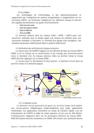 Planification et Ingénierie des réseaux de télécommunications


        3.2.4 Le Mobile
       Les technologies de l'informatique et des télécommunications se
rapprochent par l’intégration de système d'exploitation et d'applications sur les
terminaux UMTS. Les terminaux s'adapteront sur différents réseaux et devront
être capables de fonctionner sur quatre environnements :
       • Dans une zone rurale,
       • Dans des espaces urbains,
       • Dans un bâtiment,
       • Avec un satellite.
     Le terminal utilisera ainsi les réseaux GSM / GPRS / UMTS pour une
couverture nationale tout en faisant appel aux réseaux de satellites pour une
couverture mondiale si nécessaire. Le terminal sera équipe d'un navigateur, une
évolution du browser WAP présent dans le système GSM actuel.

     3.3 Utilisation des architectures réseaux existantes
     Le réseau coeur de I'UMTS s'appuie sur les éléments de base du réseau GSM et
GPRS. Il est en charge de la commutation et du routage des communications
(voix et données) vers les réseaux externes. Dans un premier temps le réseau
UMTS devrait s'appuyer sur le réseau GPRS.
     Le réseau coeur se décompose en deux parties : le domaine circuit dans un
premier temps et le domaine paquet.




          3.3.1 Le domaine circuit
        Le domaine circuit permettra de gérer les services temps réels dédiés
aux conversations téléphoniques (vidéo-téléphonie, jeux vidéo, applications
multimédia). Ces applications nécessitent un temps de transfert rapide. Lors de
l'introduction de I'UMTS le débit du mode domaine circuit sera de 384 Kbits/s.
L'infrastructure s'appuiera alors sur les principaux éléments du réseau GSM :
MSC/VLR (bases données existantes) et le GMSC afin d'avoir une connexion directe



Séquence 2 : Architecture GSM, GPRS et UMTS                                     23
 
