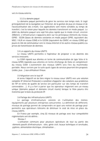 Planification et Ingénierie des réseaux de télécommunications


vers le réseau externe.

          3.3.2 Le domaine paquet
       Le domaine paquet permettra de gérer les services non temps réels. II s'agit
principalement de la navigation sur l'Internet, de la gestion de jeux en réseaux et de
l'accès/utilisation des é-mails. Ces applications sont moins sensibles au temps de
transfert, c'est la raison pour laquelle les données transiteront en mode paquet. Le
débit du domaine paquet sera sept fois plus rapide que le mode circuit, environ
2Mbits/s. L'infrastructure s'appuiera alors sur les principaux éléments du réseau
GPRS : SGSN (bases de données existantes en mode paquet GPRS, équivalent des
MSC / VLR en réseau GSM) et le GGSN (équivalent du GMSC en réseau GSM) qui
jouera le rôle de commutateur vers le réseau Internet et les autres réseaux publics ou
prives de transmission de données.

      3.4 Les apports du réseau UMTS
      Le réseau UMTS permettra à l'opérateur de proposer à ses abonnés des
services innovants.
      Le GSM répond aux attentes en terme de communication de type Voix et le
réseau GPRS répondra aux attentes en terme d'échange de Data en complément
du réseau GSM. L'avènement des réseaux UMTS sera l'ère du multimédia
portable. Nous verrons par la suite quels types de services pourront être proposés
(vidéo, jeux ...) aux utilisateurs finaux.

       3.5 Migration vers le tout IP
       A terme l'objectif est de faire migrer le réseau coeur UMTS vers une solution
complète IP (Internet Protocole) à condition d'apporter des solutions aux problèmes
de l'IP en terme de qualité de service (en particulier sur des temps de transfert
convenables ...). II y a fort à parier que les opérateur migreront vers un réseau
unique (domaine paquet et domaine circuit réunis) lorsque la Voix pourra être
transmise par le biais du protocole IP.

      3.6 Partage des infrastructures UMTS
      Le partage d’infrastructure consiste en l’utilisation des mêmes
équipements par plusieurs entreprises concurrentes. La définition de différents
niveaux de partage permet de comprendre en quoi une notion de partage peut
permettre aux opérateurs télécoms de diminuer le coût de mise en place du
réseau UMTS.
      En France par exemple, cinq (5) niveaux de partage avec leur compatibilité
réglementaire ont été définis :
      Niveau 1
      L'utilisation commune pour plusieurs opérateurs de tout ou partie des
 éléments passifs d'infrastructure : sites, génie civil, locaux techniques et servitudes,
 pylônes, alimentation électrique, climatisation ...


Séquence 2 : Architecture GSM, GPRS et UMTS                                           24
 