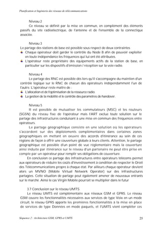 Planification et Ingénierie des réseaux de télécommunications


      Niveau 2
      Ce niveau se définit par la mise en commun, en complément des éléments
passifs du site radioélectrique, de l'antenne et de l'ensemble de la connectique
associée.

      Niveau 3
Le partage des stations de base est possible sous respect de deux contraintes
   Chaque opérateur doit garder le contrôle du Node B afin de pouvoir exploiter
   en toute indépendance les fréquences qui lui ont été attribuées.
   L'opérateur reste propriétaire des équipements actifs de la station de base, en
   particulier sur les dispositifs d'émission / réception sur la voie radio.

       Niveau 4
       Le partage des RNC est possible dès lors qu'il s'accompagne du maintien d'un
contrôle logique sur le RNC de chacun des opérateurs indépendamment l'un de
l'autre. L'opérateur reste maître de :
    L'allocation et de l'optimisation de la ressource radio.
    La gestion de la mobilité et le contrôle des paramètres de handover.

       Niveau 5
       II est possible de mutualiser les commutateurs (MSC) et les routeurs
(SGSN) du réseau fixe de l'opérateur mais l'ART exclue toute solution sur le
partage des infrastructures conduisant à une mise en commun des fréquences entre
opérateurs.
       Le partage géographique consiste en une solution o ù les opérateurs
s'accordent sur des déploiements complémentaires dans certaines zones
géographiques en mettant en oeuvre des accords d'itinérance au sein de ces
régions de façon à offrir une couverture globale à leurs clients. Attention, le partage
géographique est possible d'un point de vue réglementaire mais la couverture
ainsi induite par itinérance sur le réseau d'un partenaire ne peut être prise en
compte par un opérateur pour remplir ses obligations de couverture.
      En conclusion ce partage des infrastructures entre opérateurs télécoms permet
aux opérateurs de réduire les coûts d'investissement à condition de respecter le Droit
des Télécommunications propre à chaque état. Par ailleurs chaque opérateur devient
alors un MVNO (Mobile Virtual Network Operator) sur des infrastructures
partagées. Cette situation de partage peut également amener de nouveaux entrants
sur le marché. Ainsi le cas Virgin Mobile pourrait se multiplier dans le futur

     3.7 Conclusion sur le réseau UMTS
     Le réseau UMTS est complémentaire aux réseaux GSM et GPRS. Le réseau
GSM couvre les fonctionnalités nécessaires aux services de type Voix en un mode
circuit, le réseau GPRS apporte les premières fonctionnalités à la mise en place
de services de type Données en mode paquets, et l'UMTS vient compléter ces


Séquence 2 : Architecture GSM, GPRS et UMTS                                         25
 
