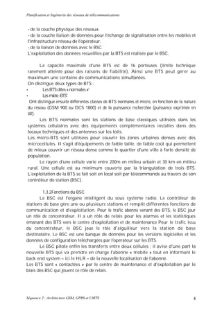 Planification et Ingénierie des réseaux de télécommunications


- de la couche physique des réseaux.
- de la couche liaison de données pour l'échange de signalisation entre les mobiles et
l'infrastructure réseau de l'opérateur.
- de la liaison de données avec le BSC
L'exploitation des données recueillies par la BTS est réalisée par le BSC.

       La capacité maximale d'une BTS est de 16 porteuses (limite technique
 rarement atteinte pour des raisons de fiabilité). Ainsi une BTS peut gérer au
 maximum une centaine de communications simultanées.
 On distingue deux types de BTS :
•        Les BTS dites « normales »'
•        Les micro -BTS'
  Ont distingue ensuite différentes classes de BTS normales et micro, en fonction de la nature
 du réseau (GSM 900 ou DCS 1800) et de la puissance recherchée (puissance exprimée en
 W).
       Les BTS normales sont les stations de base classiques utilisées dans les
 systèmes cellulaires avec des équipements complémentaires installes dans des
 locaux techniques et des antennes sur les toits.
 Les micro-BTS sont utilisées pour couvrir les zones urbaines denses avec des
 microcellules. II s'agit d'équipements de faible taille, de faible coût qui permettent
 de mieux couvrir un réseau dense comme le quartier d'une ville à forte densité de
 population.
       Le rayon d'une cellule varie entre 200m en milieu urbain et 30 km en milieu
 rural. Une cellule est au minimum couverte par la triangulation de trois BTS.
 L'exploitation de la BTS se fait soit en local soit par télécommande au travers de son
 contrôleur de station (BSC).

         1.3.2Fonctions du BSC
       Le BSC est l'organe intelligent du sous système radio. Le contrôleur de
stations de base gère une ou plusieurs stations et remplit différentes fonctions de
communication et d'exploitation. Pour le trafic abonné venant des BTS, le BSC jour
un rôle de concentrateur. II a un rôle de relais pour les alarmes et les statistiques
émanant des BTS vers le centre d'exploitation et de maintenance Pour le trafic issu
du concentrateur, le BSC joue le rôle d'aiguilleur vers la station de base
destinataire. Le BSC est une banque de données pour les versions logicielles et les
données de configuration téléchargées par l'opérateur sur les BTS.
       Le BSC pilote enfin les transferts entre deux cellules ; il avise d'une part la
nouvelle BTS qui va prendre en charge l'abonne « mobile » tout en informant le
back end system – ici le HLR – de la nouvelle localisation de l'abonné.
Les BTS sont « contactées » par le centre de maintenance et d'exploitation par le
biais des BSC qui jouent ce rôle de relais.




Séquence 2 : Architecture GSM, GPRS et UMTS                                                 4
 
