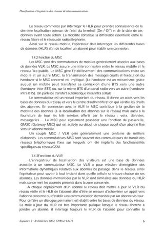Planification et Ingénierie des réseaux de télécommunications




      Le réseau commence par interroger le HLR pour prendre connaissance de la
dernière localisation connue, de l'état du terminal (On / Off) et de la date de ces
données avant toute action. La mobilité constitue la différence essentielle entre le
réseau filaire et le réseau de radiotéléphonie.
      Ainsi sur le réseau mobile, l'opérateur doit interroger les différentes bases
de données (HLR) afin de localiser un abonné pour établir une connexion.

        1.4.2 Fonction du MSC
      Les MSC sont des commutateurs de mobiles généralement associes aux bases
de données VLR. Le MSC assure une interconnexion entre le réseau mobile et le
réseau fixe public. Le MSC gère l'établissement des communications entre un
mobile et un autre MSC, la transmission des messages courts et l'exécution du
handover si le MSC concerné est impliqué. (Le handover est un mécanisme grâce
auquel un mobile peut transférer sa connexion d'une BTS vers une autre
(handover inter BTS) ou, sur la même BTS d'un canal radio vers un autre (handover
intra BTS). On parle de transfert automatique inter/intra cellule
      Le commutateur est un noeud important du réseau, il donne un accès vers les
bases de données du réseau et vers le centre d'authentification qui vérifie les droits
des abonnes. En connexion avec le VLR le MSC contribue à la gestion de la
mobilité des abonnés (à la localisation des abonnés sur le réseau) mais aussi à la
fourniture de tous les télé services offerts par le réseau : voix, données,
messageries ... Le MSC peut également posséder une fonction de passerelle,
GMSC (Gateway MSC) qui est activée au début de chaque appel d'un abonné fixe
vers un abonné mobile.
      Un couple MSC / VLR gère généralement une centaine de milliers
d'abonnés. Les commutateurs MSC sont souvent des commutateurs de transit des
réseaux téléphoniques fixes sur lesquels ont été implants des fonctionnalités
spécifiques au réseau GSM.

        1.4.3Fonctions du VLR
       L'enregistreur de localisation des visiteurs est une base de données
associée à un commutateur MSC. Le VLR a pour mission d'enregistrer des
informations dynamiques relatives aux abonnes de passage dans le réseau, ainsi
l'opérateur peut savoir à tout instant dans quelle cellule se trouve chacun de ses
abonnés. Les données mémorisées par le VLR sont similaires aux données du HLR
mais concernent les abonnés présents dans la zone concernée.
      A chaque déplacement d'un abonné le réseau doit mettre à jour le VLR du
réseau visite et le HLR de l'abonné afin d'être en mesure d'acheminer un appel vers
l'abonné concerné ou d'établir une communication demandée par un abonné visiteur.
Pour ce faire un dialogue permanent est établit entre les bases de données du réseau.
La mise à jour du HLR est très importante puisque lorsque le réseau cherche à
joindre un abonné, il interroge toujours le HLR de l'abonné pour connaître la


Séquence 2 : Architecture GSM, GPRS et UMTS                                         6
 