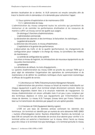 Planification et Ingénierie des réseaux de télécommunications


dernière localisation de ce dernier, le VLR concerné est ensuite consultés afin de
tracer le chemin entre le demandeur et le demandés pour acheminer l'appel.

       1.5 Sous système d'exploitation et de maintenance OSS
          1.5.1 L'administration de réseau
 L'administration du réseau comprend toutes les activités qui permettent de
 mémoriser et de contrôler les performances d'utilisation et les ressources de
 manière à offrir un niveau correct de qualité aux usagers.
        On distingue 5 fonctions d'administrations :
•       L'administration commerciale
    La déclaration des abonnés et des terminaux, la facturation, les statistiques ...
•       La gestion de la sécurité
    La détection des intrusions, le niveau d'habilitation ...
•       L'exploitation et la gestion des performances
    L'observation du trafic et de la qualité (performance), les changements de
    configuration pour s'adapter à la charge du réseau, la surveillance des mobiles
    de maintenance ...
•       Le contrôle de configuration du système
    Les mises à niveau de logiciels, les introductions de nouveaux équipements ou de
    nouvelles fonctionnalités ...
•       La maintenance
    Les détections de défauts, les tests d'équipements ...
 Le système d'administration du réseau GSM est proche du concept TMN qui à
 pour objet de rationaliser l'organisation des opérations de communication et de
 maintenance et de définir les conditions techniques d'une supervision économique
 et efficace de la qualité de service.

       1.5.2Architecture de TMN (Télécommunications Management Network)
      L'administration des premiers réseaux se faisait de manière individuelle sur
chaque équipement à partir d'un terminal simple directement connecté. Ainsi les
fonctions disponibles étaient liées à la structure matérielle de l’équipement. Ce
niveau d'administration est encore utilisable mais il est peu à peu remplacé par
des terminaux déplaces et relies aux équipements par l'intermédiaire d'un
réseau de données. Le réseau X.25 Transpac (réseau lancé par France Télécom et
basé sur la transmission des données par paquet) est une option possible.

       1.5.3 Fonctions de l'EIR (Equipement Identity register)
      L'EIR est une base de données annexe contenant les identités des
terminaux. Un terminal est identifie par un numéro de série dénommé IMEI (IMEI
= numéro d'homologation (série). Numéro d'identifiant. Numéro du terminal). La
base EIR est consulté lors des demandes de services d'un abonné pour vérifier si le
terminal utilise est autorisé à fonctionner sur le réseau. Ainsi l'accès au réseau
peut être refuse si le terminal n'est pas homologue, si le terminal perturbe le réseau


Séquence 2 : Architecture GSM, GPRS et UMTS                                         7
 