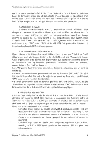 Planification et Ingénierie des réseaux de télécommunications


ou si ce même terminal a fait l'objet d'une déclaration de vol. Dans la réalité ces
bases de données EIR sont peu utilisées faute d'accords entre les opérateurs d'un
même pays. La création d'une liste noire des terminaux volés pour en interdire
leur utilisation pourra décourager les vols de téléphones portables.

       1.5.4Fonctions de l'AUC
      Le centre d'authentification AUC (AUthentification Center) mémorise pour
chaque abonné une clé secrète utilisée pour authentifier les demandes de
services et pour chiffrer (crypter) les communications. L'AUC de chaque
abonne est associe au HLR. Pour autant le HLR fait partie du « sous système fixe
» alors que l'AUC est attaché au « sous-système d'exploitation et de
maintenance ». L'AUC avec l'IMSI et le MSISDN fait partie des données clé
insérées dans la carte SIM de chaque abonné.

         1.5.5 Présentation de I'OMC et du NMC
 Deux niveaux de hiérarchie sont définis dans la norme GSM. Les OMC
 (Operations and Maintenance Center) et le NMC (Network and Management Centre).
 Cette organisation a été définie afin de permettre aux opérateurs télécoms de gérer
 la multiplicité des équipements (émetteurs, récepteurs, bases de données,
 commutateurs ...) et des fournisseurs.
 Le NMC permet l'administration générale de l'ensemble du réseau par un contrôle
 centralisé.
 Les OMC permettent une supervision locale des équipements (BSC /MSC / VLR) et
 transmettent au NMC les incidents majeurs survenus sur le réseau. Les différents
 OMC assurent une fonction de médiation.
NB : Plus généralement dans les schémas présentés dans cette partie, l'OMC désigne
l'ensemble du sous système d'exploitation et de maintenance (OSS) TMN compris, et ce
dans un souci de clarté et de simplification des représentations graphiques.

      1.6 Présentation des interfaces
 Les interfaces désignées par des lettres de A à H dans le tableau ci après ont été
 définies par la norme GSM. Bien souvent, le découpage des fonctions entre les
 éléments du réseau (VLR et MSC) par exemple est effectue par les constructeurs
 (Ericsson, Nokia ...) qui ne respectent pas forcement celles définies dans le tableau.
 Deux normes sont néanmoins imposées :
•       L'interface D qui permet au couple MSC/VLR de dialoguer avec le HLR afin
        d'assurer l'itinérance internationale que I'on dénomme « roaming ». (Un
        abonné d’un réseau camerounais quitte le Cameroun pour se rendre en
        Espagne et se connecter au réseau espagnol. Ce cas présent est un cas de
        roaming).
•       L'interface A qui sépare NSS et BSS. Ainsi les opérateurs peuvent avoir un multi-
        sourcing de BSC et MSC (avoir plusieurs fournisseurs différents pour leur
        infrastructure).


Séquence 2 : Architecture GSM, GPRS et UMTS                                            8
 