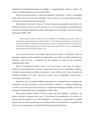 subordinação formal-intelectual diante do trabalho; e, consequentemente, diante do capital, com
reflexos na subjetividade dessa classe (ALVES, 2005).
     Dito de outra forma, passa-se a exigir um trabalhador “polivalente” e “aberto” a mobilidade
social, entre outros. Isto se faz, com a finalidade - única e exclusiva - de se obter inéditos resultados
financeiros e novíssimos processos de alienação.
     Dessa forma, ele fica apto a “ajustar-se” as novas exigências da produção de mercadorias e de
excedentes, de lucro e de mais-valia. Ou seja, passa-se a viver um novo padrão de racionalidade do
processo de reprodução ampliada do capital, agora lançado em escala global. E não como acredita
Chiavenato (IANNI, 1997):


           Falar de gestão de pessoas é falar de gente, de mentalidade, de vitalidade, ação e proação. A gestão de
     pessoas é uma das áreas que mais tem sofrido mudanças e transformações nestes últimos anos. Não apensa nos
     seus aspectos tangíveis e concretos como principalmente nos aspectos conceituais intangíveis. A visão que se tem
     hoje da área é totalmente diferente de sua tradicional configuração, quando recebia o nome de Administração de
     Recursos Humanos (CHIAVENATO, 2008, p. VII).



     Ou seja, para Chiavenato, por exemplo, além do exposto acima, a área de RH é uma das
principais responsáveis pela excelência das organizações e pelo aporte de capital intelectual, que
simboliza, acima de tudo, a importância do fator humano em plena era da informação
(CHIAVENATO, 2008).
     Porém, e na opinião de Antunes, Tauile e Alves, entre outros, o que existe, na verdade, é,
inclusive, uma defasagem entre o discurso e a prática dessa área. Ou seja, o capitalismo se disfarça,
e introduz, a partir deste novo ambiente reestruturativo, novas técnicas, novas formas de gestão e de
inovação tecnológica, tais como: just-in-time, kanban, kaizen, reengenharia, empowerment e
terceirização, entre outras.
     Sobreposto a isto, e no âmbito do RH especificamente, há a introdução de novos programas de
treinamento e de desenvolvimento, os pacotes de benefícios “flexíveis” e as políticas remuneração
“variável”, entre outras, que visam recriar novas estratégias de dominação do trabalho, na busca da
subsunção da subjetividade da classe trabalhadora (LIMA, 2006).
     Dessa forma, podemos afirmar, no fim das contas, que estas estratégias – unificadas - são
práticas ideológicas capitalistas que visam o “envolvimento” dos trabalhadores nos processos de
reestruturação da produção, com a única finalidade: a de aumentar a produtividade do trabalho
gerando maiores níveis de acumulação, e/ou melhores índices de produtividade e de qualidade. Ou
seja, trata-se de uma alternativa totalmente diferente da que prega Chiavenato.
 