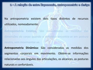 Na antropometria existem dois tipos distintos de recursos
utilizados, nomeadamente:
Antropometria Estática: São consideradas as medidas das
dimensões do corpo quando o indivíduo encontra-se em postura
neutra, sem movimentar-se.
Antropometria Dinâmica: São consideradas as medidas dos
segmentos corporais em movimento. Obtém-se informações
relacionadas aos ângulos das articulações, os alcances, as posturas
naturais e confortáveis.
 