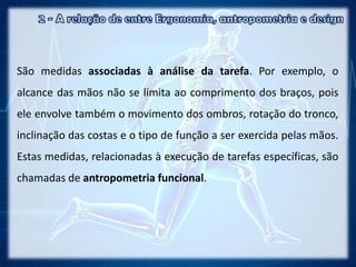 São medidas associadas à análise da tarefa. Por exemplo, o
alcance das mãos não se limita ao comprimento dos braços, pois
ele envolve também o movimento dos ombros, rotação do tronco,
inclinação das costas e o tipo de função a ser exercida pelas mãos.
Estas medidas, relacionadas à execução de tarefas específicas, são
chamadas de antropometria funcional.
 