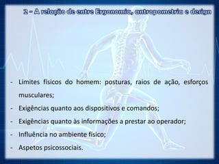 - Limites físicos do homem: posturas, raios de ação, esforços
musculares;
- Exigências quanto aos dispositivos e comandos;
- Exigências quanto às informações a prestar ao operador;
- Influência no ambiente físico;
- Aspetos psicossociais.
 