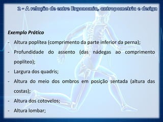 Exemplo Prático
- Altura poplítea (comprimento da parte inferior da perna);
- Profundidade do assento (das nádegas ao comprimento
poplíteo);
- Largura dos quadris;
- Altura do meio dos ombros em posição sentada (altura das
costas);
- Altura dos cotovelos;
- Altura lombar;
 