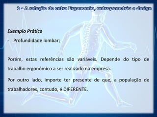 Exemplo Prático
- Profundidade lombar;
Porém, estas referências são variáveis. Depende do tipo de
trabalho ergonômico a ser realizado na empresa.
Por outro lado, importe ter presente de que, a população de
trabalhadores, contudo, é DIFERENTE.
 