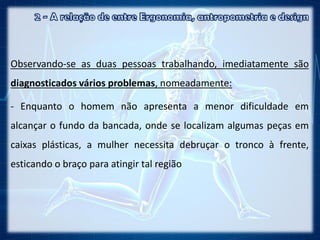 Observando-se as duas pessoas trabalhando, imediatamente são
diagnosticados vários problemas, nomeadamente:
- Enquanto o homem não apresenta a menor dificuldade em
alcançar o fundo da bancada, onde se localizam algumas peças em
caixas plásticas, a mulher necessita debruçar o tronco à frente,
esticando o braço para atingir tal região
 