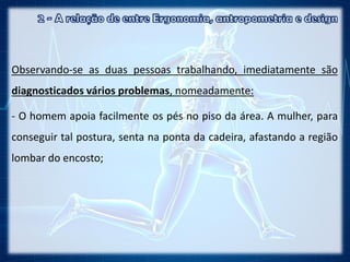 Observando-se as duas pessoas trabalhando, imediatamente são
diagnosticados vários problemas, nomeadamente:
- O homem apoia facilmente os pés no piso da área. A mulher, para
conseguir tal postura, senta na ponta da cadeira, afastando a região
lombar do encosto;
 