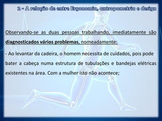 Observando-se as duas pessoas trabalhando, imediatamente são
diagnosticados vários problemas, nomeadamente:
- Ao levantar da cadeira, o homem necessita de cuidados, pois pode
bater a cabeça numa estrutura de tubulações e bandejas elétricas
existentes na área. Com a mulher isto não acontece;
 